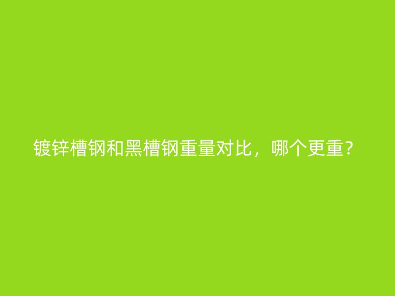 鍍鋅槽鋼和黑槽鋼重量對比，哪個更重？