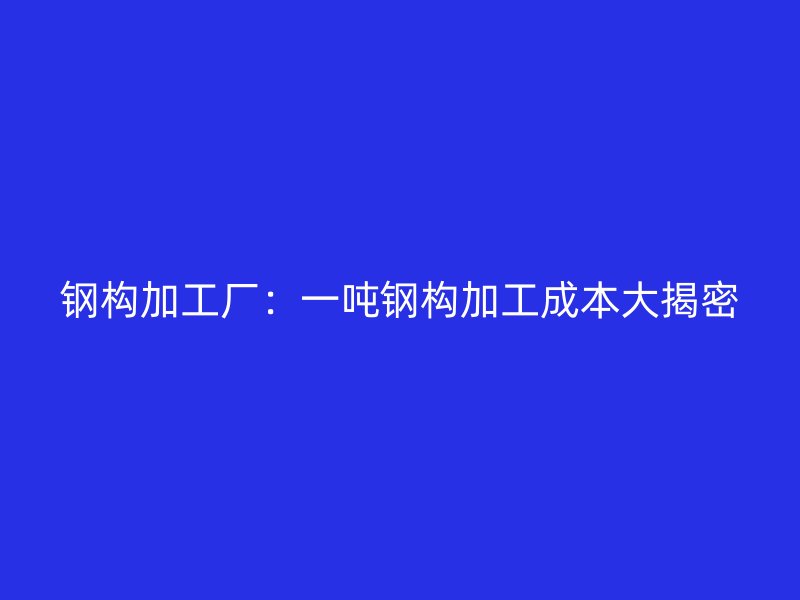 鋼構加工廠：一噸鋼構加工成本大揭密