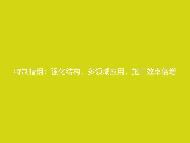 特制槽鋼：強化結構，多領域應用，施工效率倍增