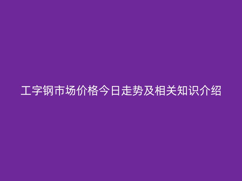 工字鋼市場價(jià)格今日走勢及相關(guān)知識介紹