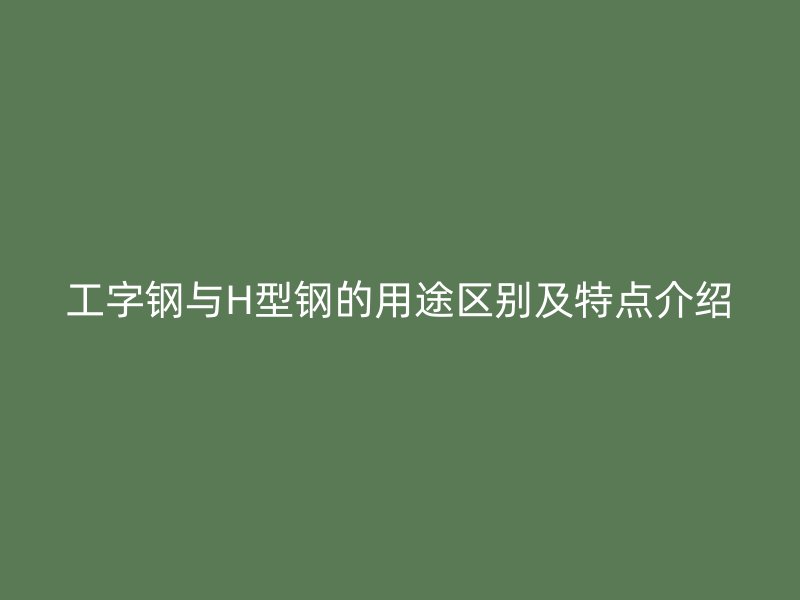 工字鋼與H型鋼的用途區別及特點介紹