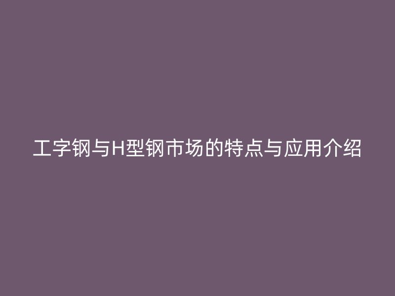 工字鋼與H型鋼市場的特點與應用介紹