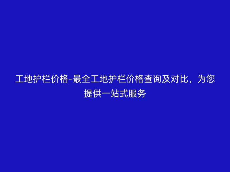 工地護欄價格-最全工地護欄價格查詢及對比，為您提供一站式服務