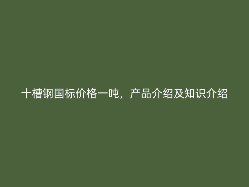 十槽鋼國標價格一噸，產品介紹及知識介紹