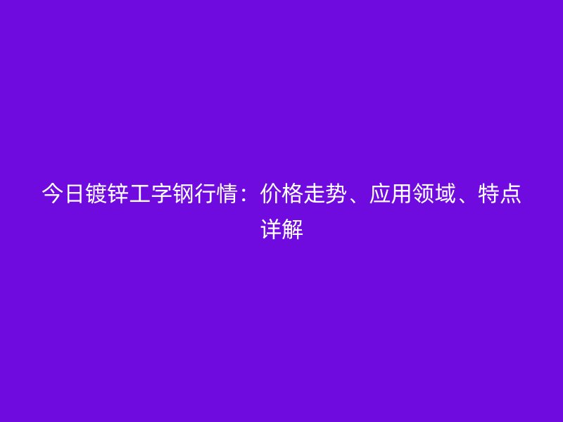 今日鍍鋅工字鋼行情：價格走勢、應用領域、特點詳解