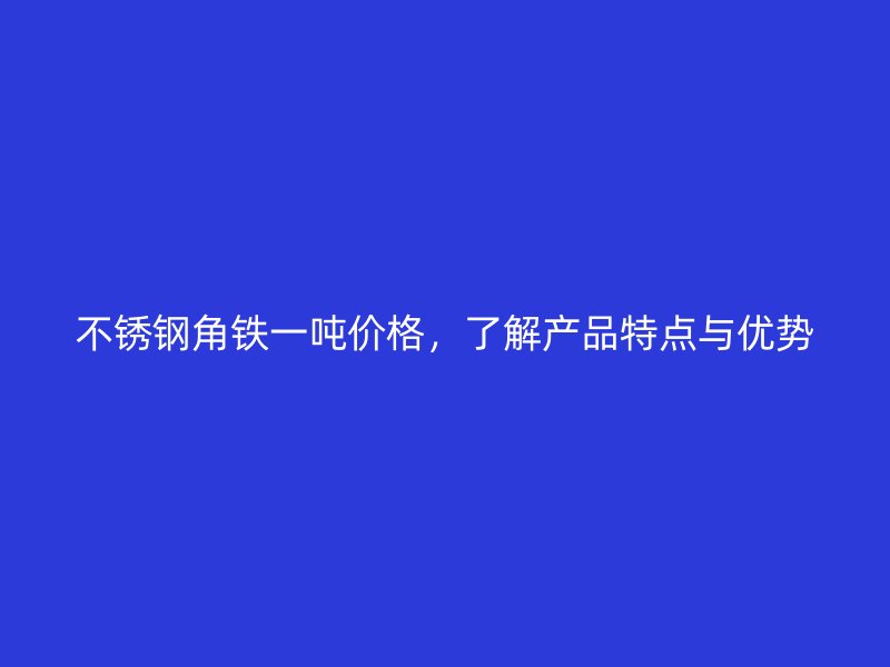 不銹鋼角鐵一噸價格，了解產品特點與優勢