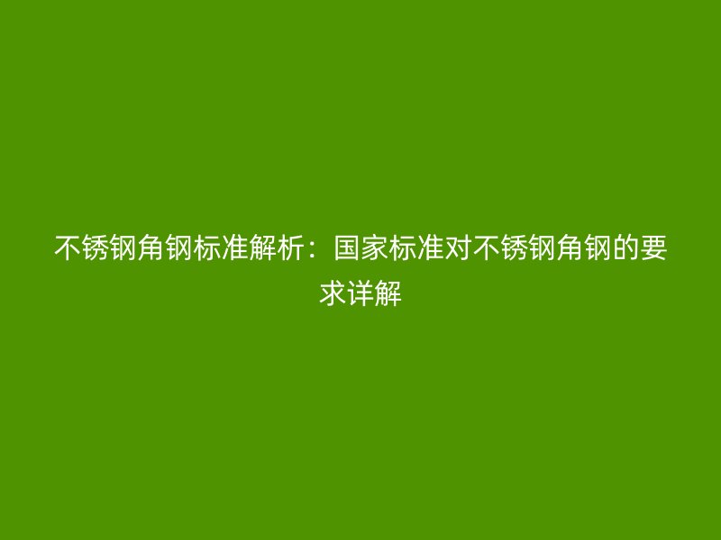 不銹鋼角鋼標準解析：國家標準對不銹鋼角鋼的要求詳解