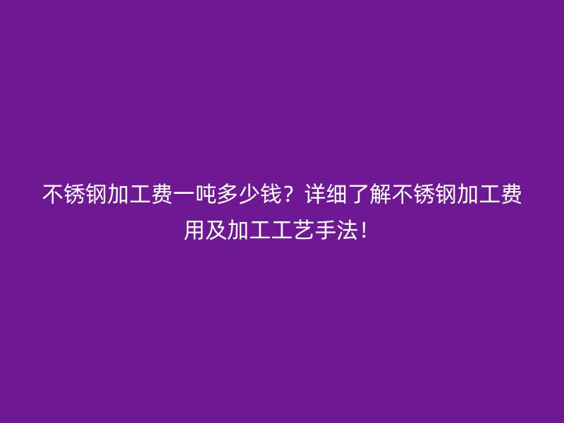 不銹鋼加工費一噸多少錢？詳細了解不銹鋼加工費用及加工工藝手法！