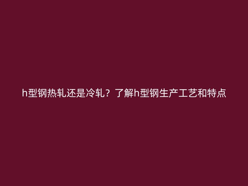 h型鋼熱軋還是冷軋？了解h型鋼生產工藝和特點