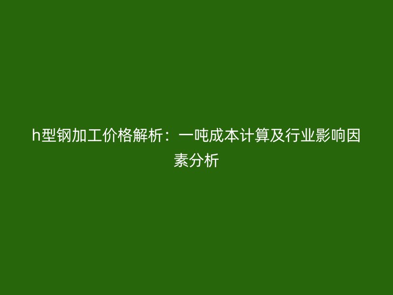 h型鋼加工價格解析：一噸成本計算及行業(yè)影響因素分析