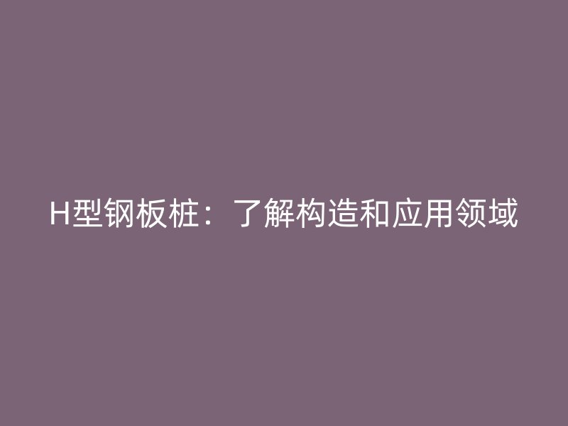 H型鋼板樁：了解構造和應用領域