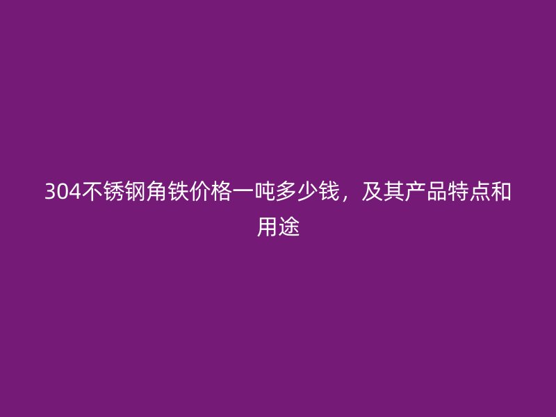 304不銹鋼角鐵價格一噸多少錢，及其產品特點和用途
