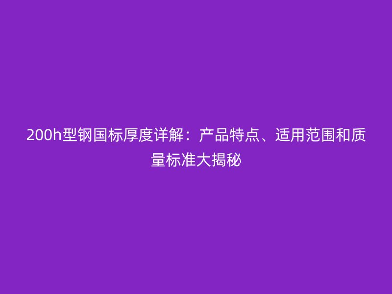 200h型鋼國標厚度詳解：產品特點、適用范圍和質量標準大揭秘