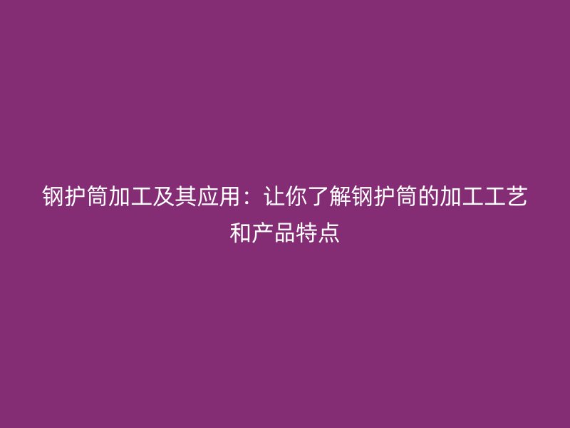鋼護筒加工及其應(yīng)用：讓你了解鋼護筒的加工工藝和產(chǎn)品特點