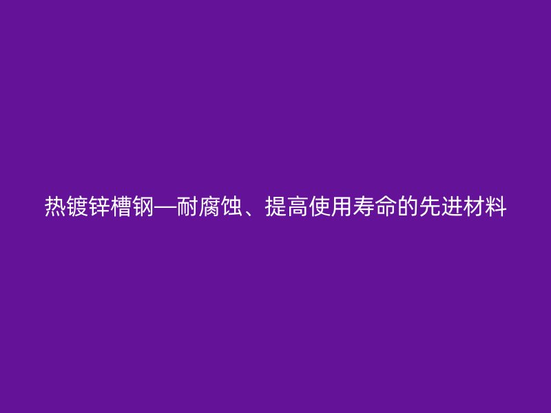 熱鍍鋅槽鋼—耐腐蝕、提高使用壽命的先進材料