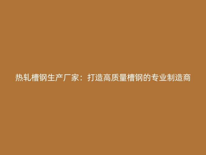 熱軋槽鋼生產廠家：打造高質量槽鋼的專業制造商