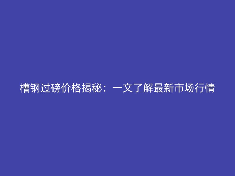 槽鋼過磅價格揭秘：一文了解最新市場行情