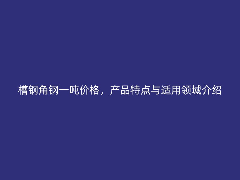 槽鋼角鋼一噸價格，產品特點與適用領域介紹