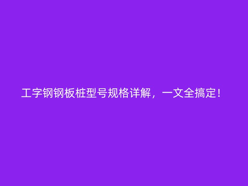 工字鋼鋼板樁型號規格詳解，一文全搞定！