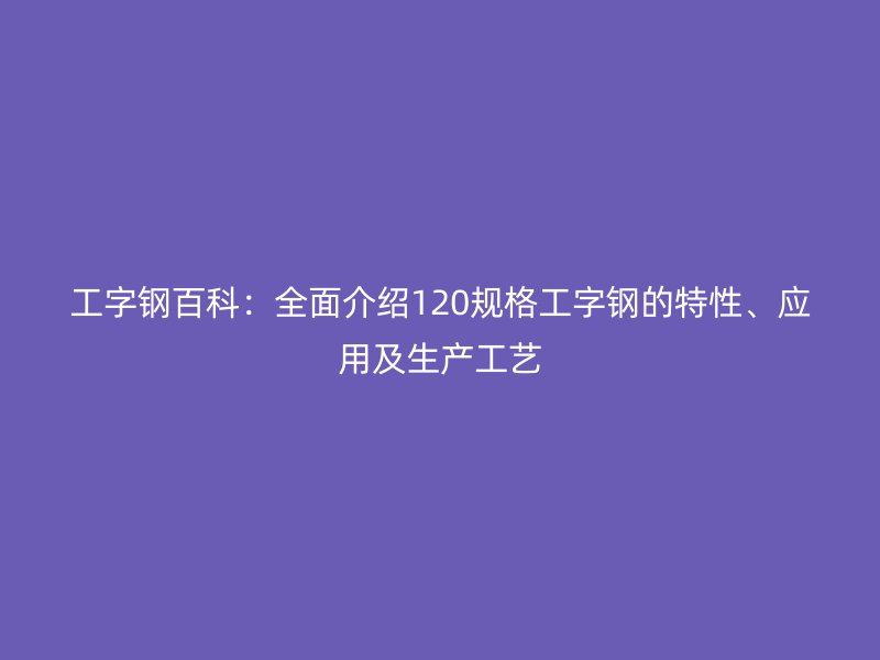 工字鋼百科：全面介紹120規格工字鋼的特性、應用及生產工藝