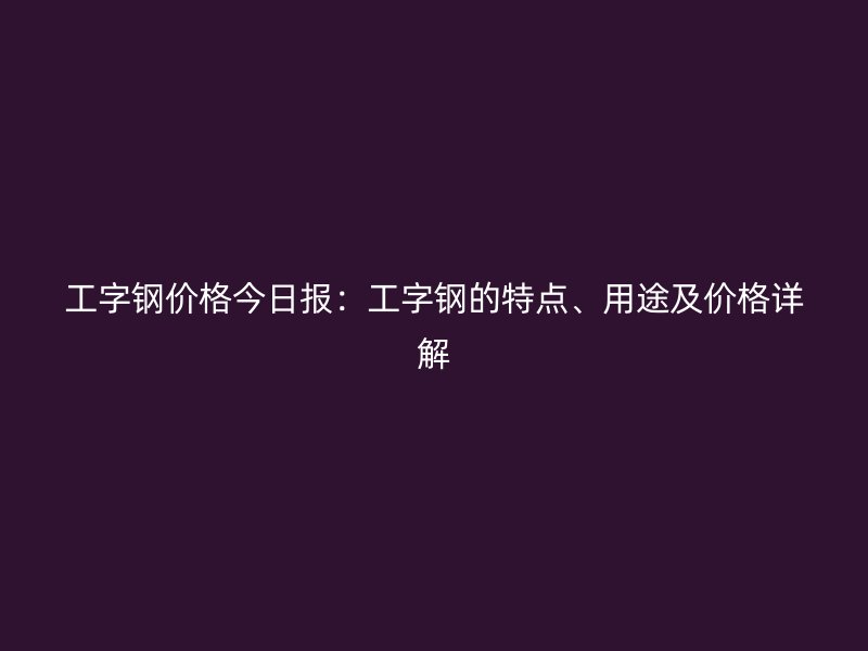 工字鋼價格今日報：工字鋼的特點、用途及價格詳解