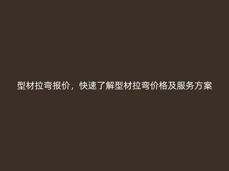 型材拉彎報價，快速了解型材拉彎價格及服務方案