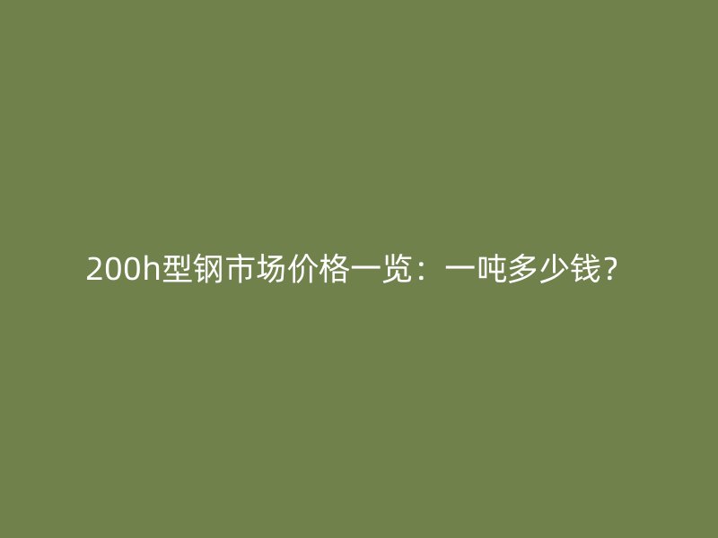 200h型鋼市場價格一覽：一噸多少錢？