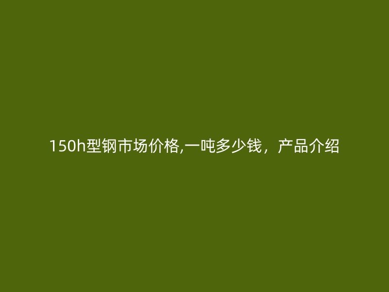150h型鋼市場價格,一噸多少錢，產品介紹