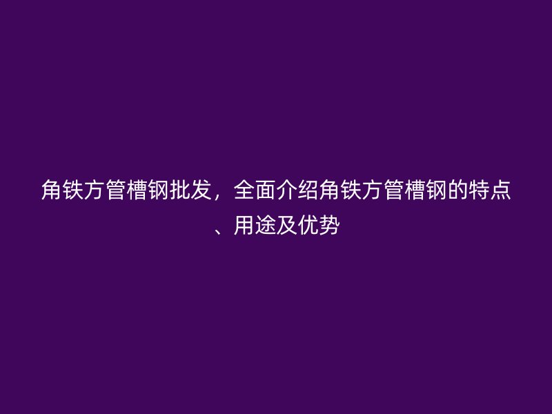 角鐵方管槽鋼批發(fā)，全面介紹角鐵方管槽鋼的特點、用途及優(yōu)勢