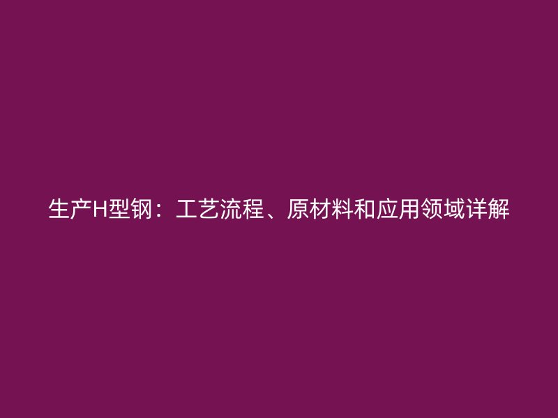 生產(chǎn)H型鋼：工藝流程、原材料和應(yīng)用領(lǐng)域詳解