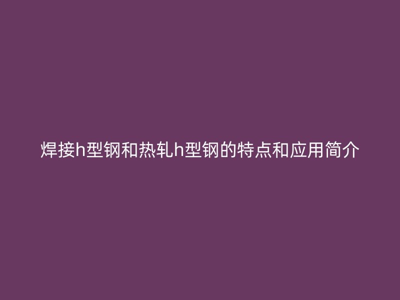 焊接h型鋼和熱軋h型鋼的特點(diǎn)和應(yīng)用簡(jiǎn)介