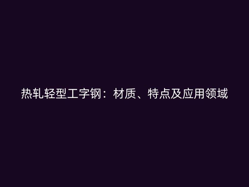 熱軋輕型工字鋼：材質(zhì)、特點及應用領(lǐng)域