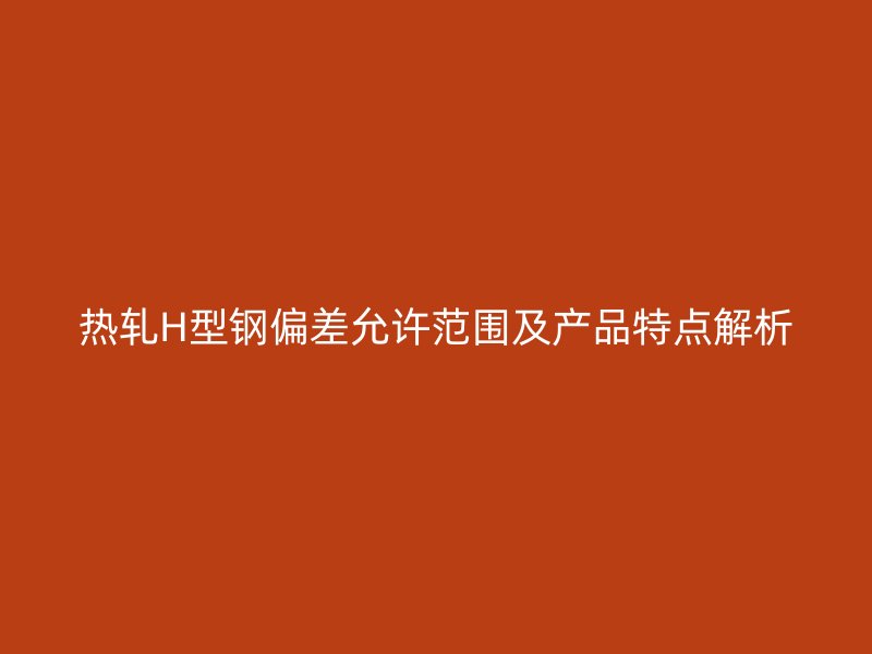 熱軋H型鋼偏差允許范圍及產品特點解析