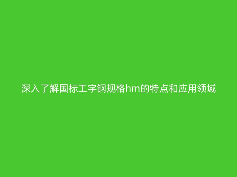 深入了解國標工字鋼規格hm的特點和應用領域