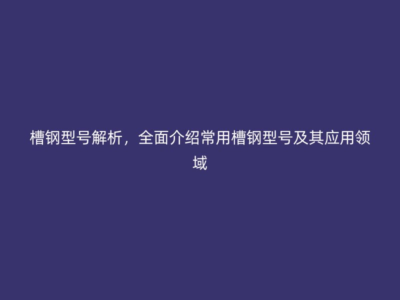 槽鋼型號解析，全面介紹常用槽鋼型號及其應用領域