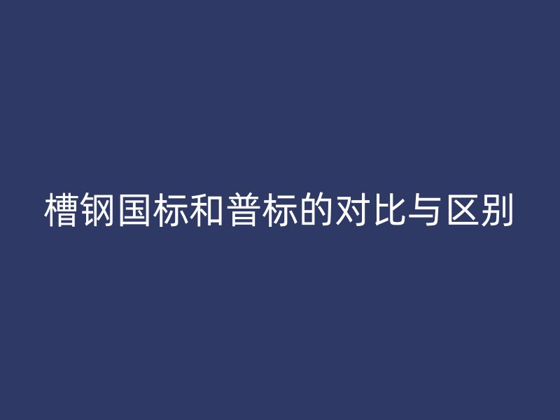 槽鋼國(guó)標(biāo)和普標(biāo)的對(duì)比與區(qū)別