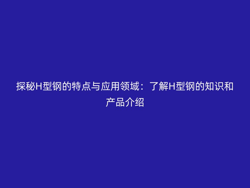 探秘H型鋼的特點與應用領域：了解H型鋼的知識和產品介紹