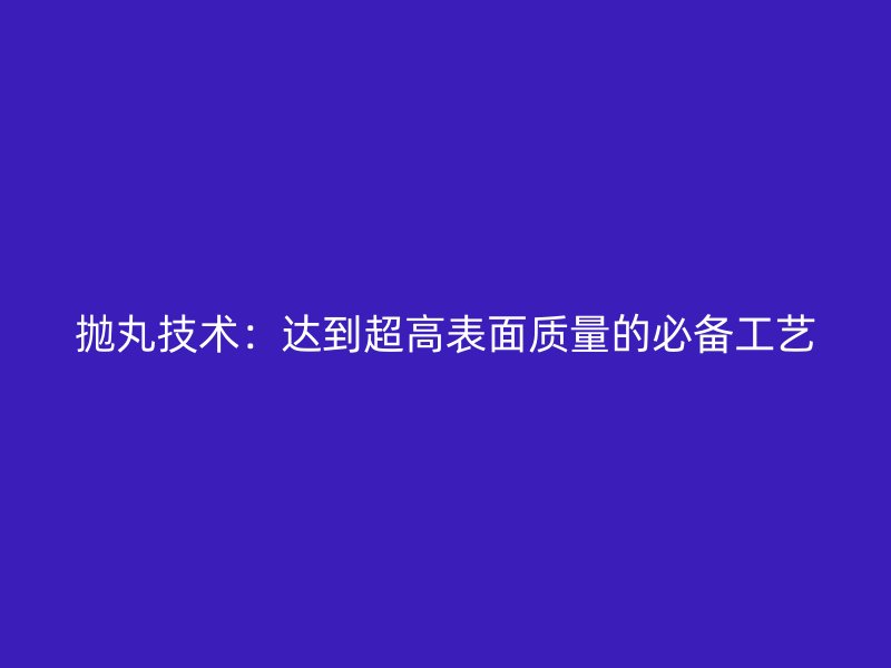 拋丸技術(shù)：達到超高表面質(zhì)量的必備工藝