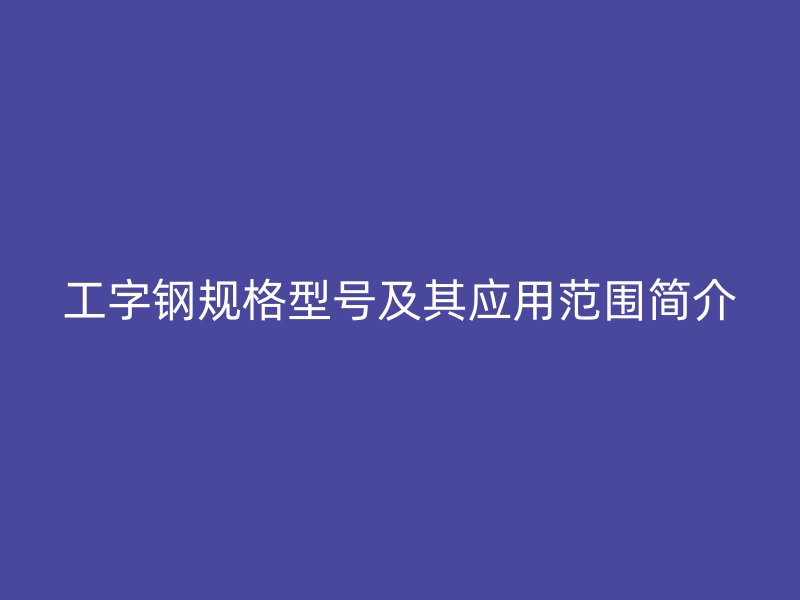 工字鋼規格型號及其應用范圍簡介