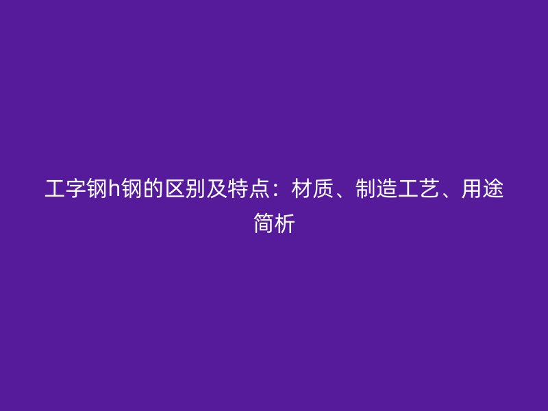 工字鋼h鋼的區別及特點：材質、制造工藝、用途簡析