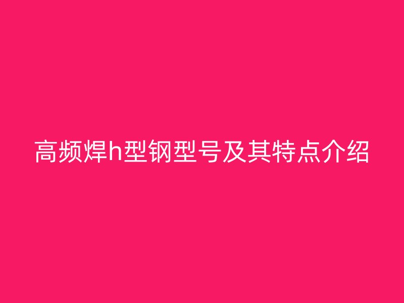 高頻焊h型鋼型號及其特點介紹