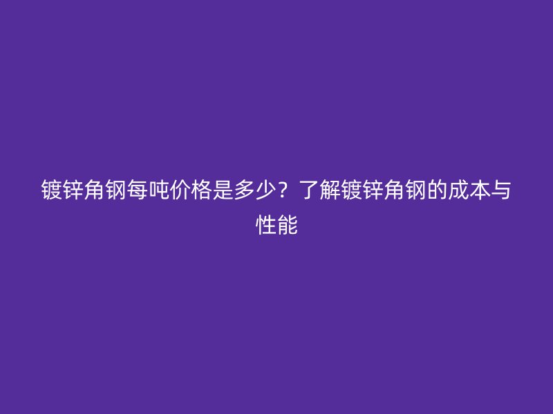 鍍鋅角鋼每噸價格是多少？了解鍍鋅角鋼的成本與性能