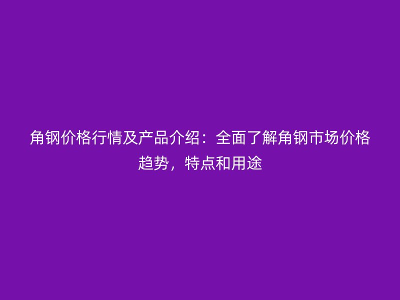 角鋼價(jià)格行情及產(chǎn)品介紹：全面了解角鋼市場(chǎng)價(jià)格趨勢(shì)，特點(diǎn)和用途