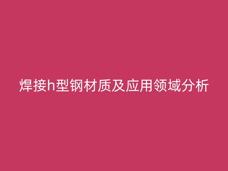 焊接h型鋼材質及應用領域分析